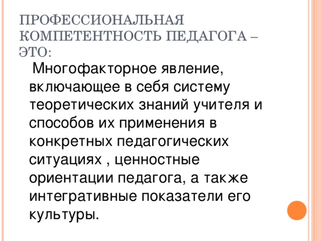 ПРОФЕССИОНАЛЬНАЯ КОМПЕТЕНТНОСТЬ ПЕДАГОГА – ЭТО:  Многофакторное явление, включающее в себя систему теоретических знаний учителя и способов их применения в конкретных педагогических ситуациях , ценностные ориентации педагога, а также интегративные показатели его культуры.