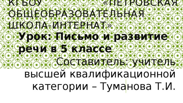 КГБОУ «Петровская общеобразовательная школа-интернат» Урок: Письмо и развитие речи в 5 классе Составитель: учитель высшей квалификационной категории – Туманова Т.И.