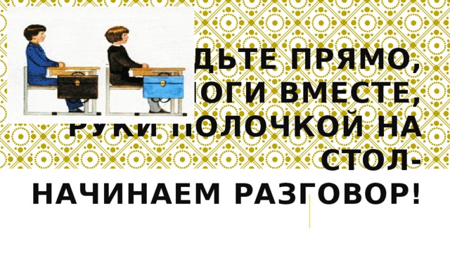 Сядьте прямо,  ноги вместе,  руки полочкой на стол-  начинаем разговор!