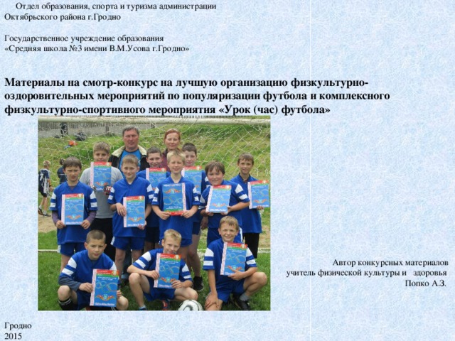 Отдел образования, спорта и туризма администрации  Октябрьского района г.Гродно      Государственное учреждение образования  «Средняя школа №3 имени В.М.Усова г.Гродно»    Материалы на смотр-конкурс на лучшую организацию физкультурно-оздоровительных мероприятий по популяризации футбола и комплексного физкультурно-спортивного мероприятия «Урок (час) футбола»                       Автор конкурсных материалов  учитель физической культуры и здоровья  Попко А.З.       Гродно  2015