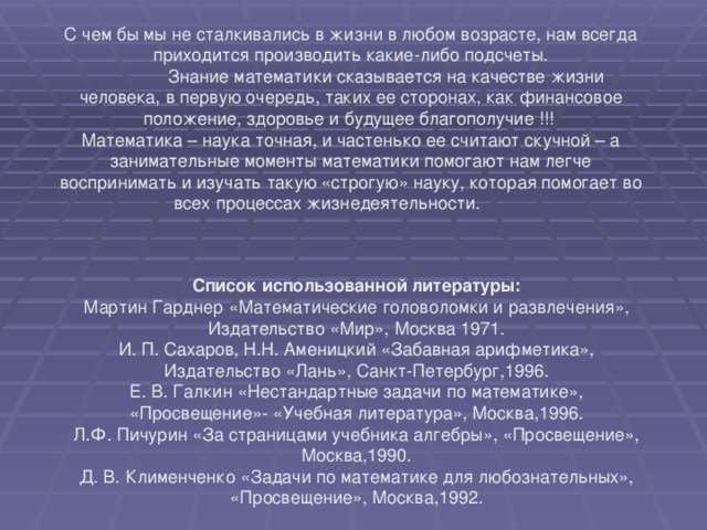 С чем бы мы не сталкивались в жизни в любом возрасте, нам всегда приходится производить какие-либо подсчеты.  Знание математики сказывается на качестве жизни человека, в первую очередь, таких ее сторонах, как финансовое положение, здоровье и будущее благополучие !!! Математика – наука точная, и частенько ее считают скучной – а занимательные моменты математики помогают нам легче воспринимать и изучать такую «строгую» науку, которая помогает во всех процессах жизнедеятельности.  Список использованной литературы: Мартин Гарднер «Математические головоломки и развлечения», Издательство «Мир», Москва 1971. И. П. Сахаров, Н.Н. Аменицкий «Забавная арифметика», Издательство «Лань», Санкт-Петербург,1996. Е. В. Галкин «Нестандартные задачи по математике», «Просвещение»- «Учебная литература», Москва,1996. Л.Ф. Пичурин «За страницами учебника алгебры», «Просвещение», Москва,1990. Д. В. Клименченко «Задачи по математике для любознательных», «Просвещение», Москва,1992.