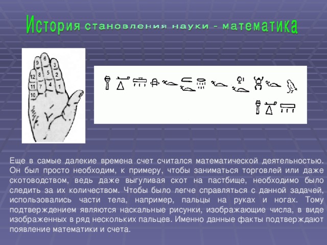 Еще в самые далекие времена счет считался математической деятельностью. Он был просто необходим, к примеру, чтобы заниматься торговлей или даже скотоводством, ведь даже выгуливая скот на пастбище, необходимо было следить за их количеством. Чтобы было легче справляться с данной задачей, использовались части тела, например, пальцы на руках и ногах. Тому подтверждением являются наскальные рисунки, изображающие числа, в виде изображенных в ряд нескольких пальцев. Именно данные факты подтверждают появление математики и счета.