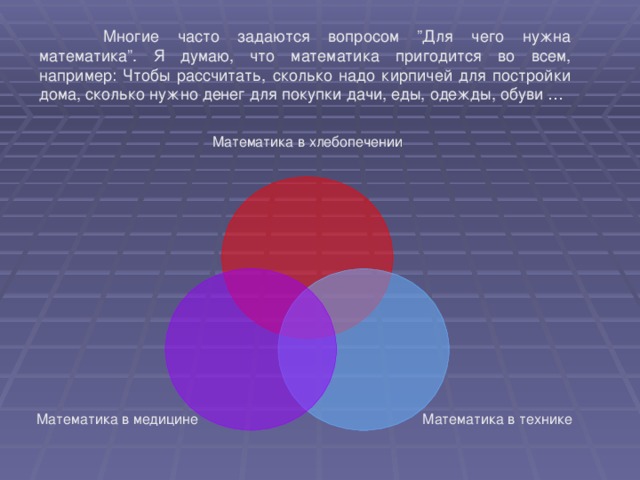 Многие часто задаются вопросом ”Для чего нужна математика”. Я думаю, что математика пригодится во всем, например: Чтобы рассчитать, сколько надо кирпичей для постройки дома, сколько нужно денег для покупки дачи, еды, одежды, обуви … Математика в хлебопечении Математика в технике Математика в медицине