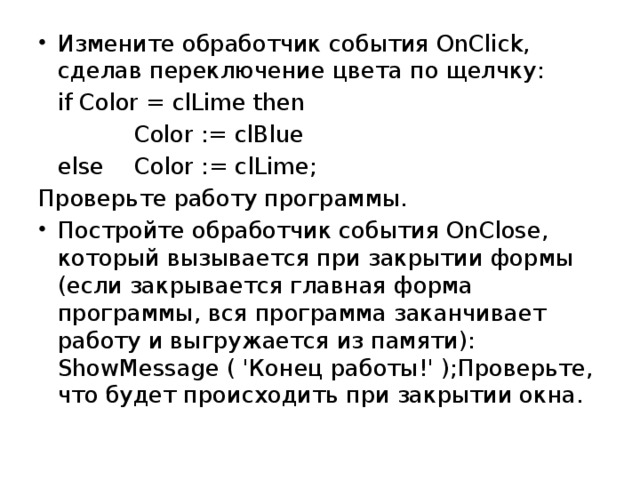 Измените обработчик события OnClick, сделав переключение цвета по щелчку:  if Color = clLime then Color := clBlue   else  Color := clLime; Проверьте работу программы. Постройте обработчик события OnClose, который вызывается при закрытии формы (если закрывается главная форма программы, вся программа заканчивает работу и выгружается из памяти): ShowMessage ( 'Конец работы!' );Проверьте, что будет происходить при закрытии окна.
