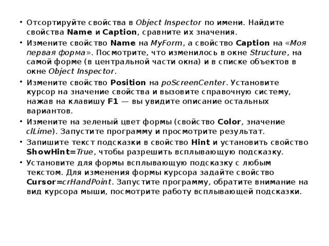 Отсортируйте свойства в Object Inspector по имени. Найдите свойства Name и Caption , сравните их значения. Измените свойство Name на MyForm , а свойство Caption на « Моя первая форма ». Посмотрите, что изменилось в окне Structure , на самой форме (в центральной части окна) и в списке объектов в окне Object Inspector . Измените свойство Position на poScreenCenter . Установите курсор на значение свойства и вызовите справочную систему, нажав на клавишу F1  — вы увидите описание остальных вариантов. Измените на зеленый цвет формы (свойство Color , значение clLime ). Запустите программу и просмотрите результат. Запишите текст подсказки в свойство Hint и установить свойство ShowHint = True , чтобы разрешить всплывающую подсказку. Установите для формы всплывающую подсказку с любым текстом. Для изменения формы курсора задайте свойство Cursor = crHandPoint . Запустите программу, обратите внимание на вид курсора мыши, посмотрите работу всплывающей подсказки.