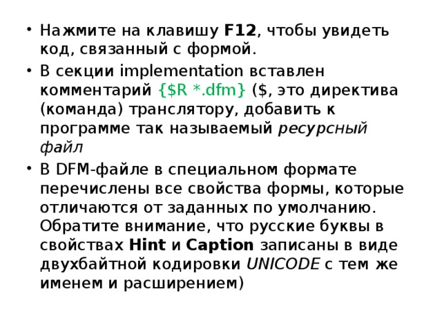 Нажмите на клавишу F12 , чтобы увидеть код, связанный с формой. В секции implementation вставлен комментарий {$R *.dfm} ($, это директива (команда) транслятору, добавить к программе так называемый ресурсный файл В DFM-файле в специальном формате перечислены все свойства формы, которые отличаются от заданных по умолчанию. Обратите внимание, что русские буквы в свойствах Hint и Caption записаны в виде двухбайтной кодировки UNICODE с тем же именем и расширением)