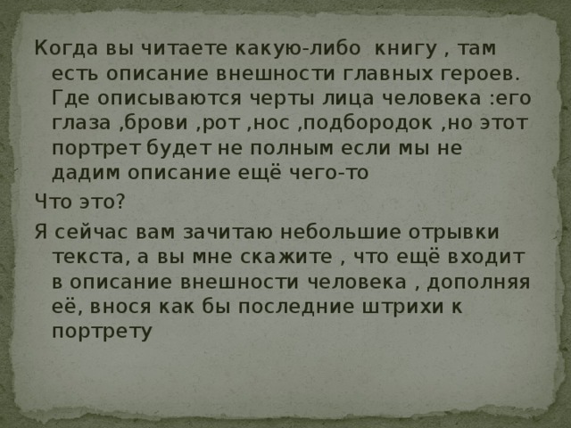 Когда вы читаете какую-либо книгу , там есть описание внешности главных героев. Где описываются черты лица человека :его глаза ,брови ,рот ,нос ,подбородок ,но этот портрет будет не полным если мы не дадим описание ещё чего-то Что это? Я сейчас вам зачитаю небольшие отрывки текста, а вы мне скажите , что ещё входит в описание внешности человека , дополняя её, внося как бы последние штрихи к портрету