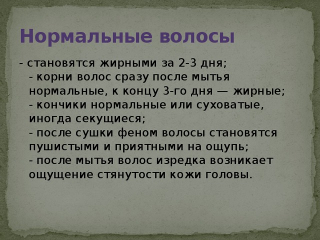 Нормальные волосы - становятся жирными за 2-3 дня;  - корни волос сразу после мытья нормальные, к концу 3-го дня — жирные;  - кончики нормальные или суховатые, иногда секущиеся;  - после сушки феном волосы становятся пушистыми и приятными на ощупь;  - после мытья волос изредка возникает ощущение стянутости кожи головы.