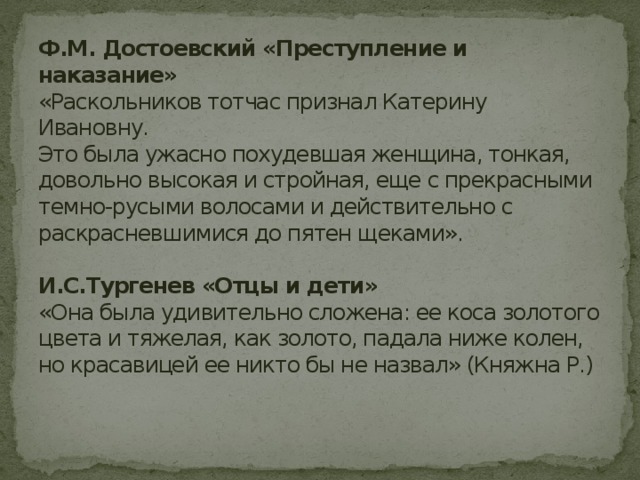 Ф.М. Достоевский «Преступление и наказание»  «Раскольников тотчас признал Катерину Ивановну.  Это была ужасно похудевшая женщина, тонкая, довольно высокая и стройная, еще с прекрасными темно-русыми волосами и действительно с раскрасневшимися до пятен щеками».   И.С.Тургенев «Отцы и дети»  «Она была удивительно сложена: ее коса золотого цвета и тяжелая, как золото, падала ниже колен, но красавицей ее никто бы не назвал» (Княжна Р.)