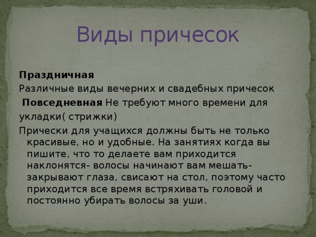 Виды причесок Праздничная Различные виды вечерних и свадебных причесок  Повседневная Не требуют много времени для укладки( стрижки) Прически для учащихся должны быть не только красивые, но и удобные. На занятиях когда вы пишите, что то делаете вам приходится наклонятся- волосы начинают вам мешать- закрывают глаза, свисают на стол, поэтому часто приходится все время встряхивать головой и постоянно убирать волосы за уши.