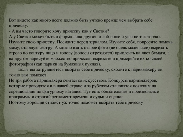 Вот видете как много всего должно быть учтено прежде чем выбрать себе прическу. - А вы часто говорите хочу прическу как у Светки? А у Светки может быть и форма лица другая, и лоб выше и уши не так торчат. Изучите свою прическу. Посидите перед зеркалом. Изучите себя, попросите помочь маму, старшую сестру. А можно взять старое фото (не очень маленькое) вырезать строго по контуру лицо и голову (волосы отрезаются) приклеить на лист бумаги, а на другом нарисуйте множество причесок, вырежьте и примеряйте их ко своей фотографии (как парики на бумажных куклах).  Если вы затрудняетесь выбрать себе прическу, сходите к парикмахеру он точно вам поможет. Не зря работа парикмахера считается искусством. Конкурсы парикмахеров, которые проводятся и в нашей стране и за рубежом становятся похожим на соревнования по фигурному катанию. Тут есть обязательные и произвольные программы и строгий регламент времени и судьи и оценки. Поэтому хороший стилист уж точно поможет выбрать тебе прическу