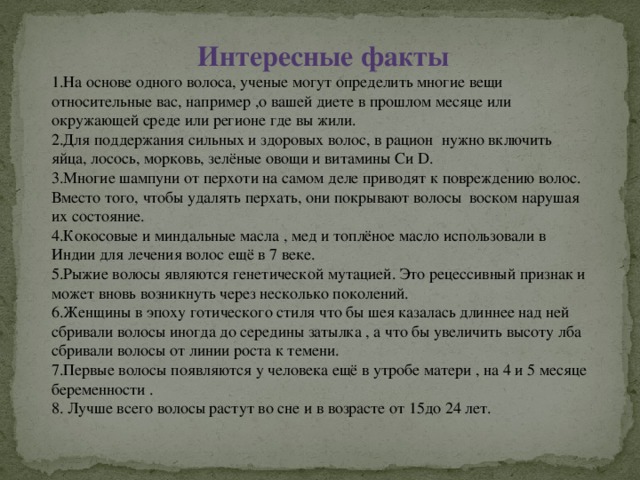 Интересные факты 1.На основе одного волоса, ученые могут определить многие вещи относительные вас, например ,о вашей диете в прошлом месяце или окружающей среде или регионе где вы жили. 2.Для поддержания сильных и здоровых волос, в рацион нужно включить яйца, лосось, морковь, зелёные овощи и витамины Cи D. 3.Многие шампуни от перхоти на самом деле приводят к повреждению волос. Вместо того, чтобы удалять перхать, они покрывают волосы воском нарушая их состояние. 4.Кокосовые и миндальные масла , мед и топлёное масло использовали в Индии для лечения волос ещё в 7 веке. 5.Рыжие волосы являются генетической мутацией. Это рецессивный признак и может вновь возникнуть через несколько поколений. 6.Женщины в эпоху готического стиля что бы шея казалась длиннее над ней сбривали волосы иногда до середины затылка , а что бы увеличить высоту лба сбривали волосы от линии роста к темени. 7.Первые волосы появляются у человека ещё в утробе матери , на 4 и 5 месяце беременности . 8. Лучше всего волосы растут во сне и в возрасте от 15до 24 лет.