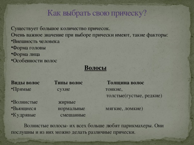 Как выбрать свою прическу? Существует большое количество причесок. Очень важное значение при выборе прически имеют, такие факторы: Внешность человека Форма головы Форма лица Особенности волос Волосы  Виды волос   Типы волос  Толщина волос Прямые сухие тонкие,  толстые(густые, редкие) Волнистые жирные Вьющиеся нормальные мягкие, ломкие) Кудрявые смешанные  Волнистые волосы- их всех больше любят парикмахеры. Они послушны и из них можно делать различные прически.