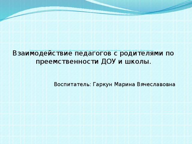 Муниципальное бюджетное дошкольное образовательное учреждение «Центр развития ребенка – детский сад № 2 «Жемчужинка»    Взаимодействие педагогов с родителями по преемственности ДОУ и школы. Воспитатель: Гаркун Марина Вячеславовна     