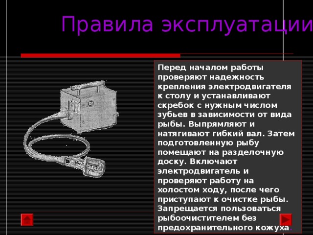 Правила эксплуатации Перед началом работы проверяют надежность крепления электродвигателя к столу и устанавливают скребок с нужным числом зубьев в зависимости от вида рыбы. Выпрямляют и натягивают гибкий вал. Затем подготовленную рыбу помещают на разделочную доску. Включают электродвигатель и проверяют работу на холостом ходу, после чего приступают к очистке рыбы. Запрещается пользоваться рыбоочистителем без предохранительного кожуха .