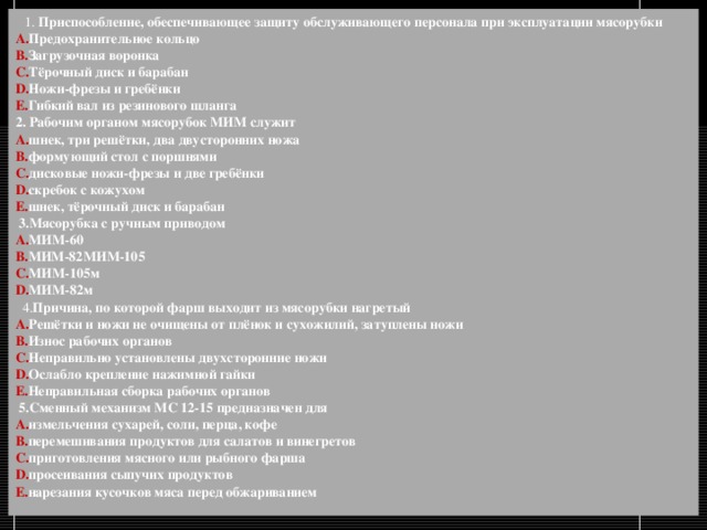    1. Приспособление, обеспечивающее защиту обслуживающего персонала при эксплуатации мясорубки  Предохранительное кольцо  Загрузочная воронка  Тёрочный диск и барабан Ножи-фрезы и гребёнки Гибкий вал из резинового шланга  2. Рабочим органом мясорубок МИМ служит  шнек, три решётки, два двусторонних ножа формующий стол с поршнями дисковые ножи-фрезы и две гребёнки  скребок с кожухом шнек, тёрочный диск и барабан    3.Мясорубка с ручным приводом МИМ-60  МИМ-82МИМ-105 МИМ-105м МИМ-82м     4. Причина, по которой фарш выходит из мясорубки нагретый  Решётки и ножи не очищены от плёнок и сухожилий, затуплены ножи  Износ рабочих органов  Неправильно установлены двухсторонние ножи Ослабло крепление нажимной гайки  Неправильная сборка рабочих органов    5.Сменный механизм МС 12-15 предназначен для  измельчения сухарей, соли, перца, кофе перемешивания продуктов для салатов и винегретов  приготовления мясного или рыбного фарша просеивания сыпучих продуктов  нарезания кусочков мяса перед обжариванием