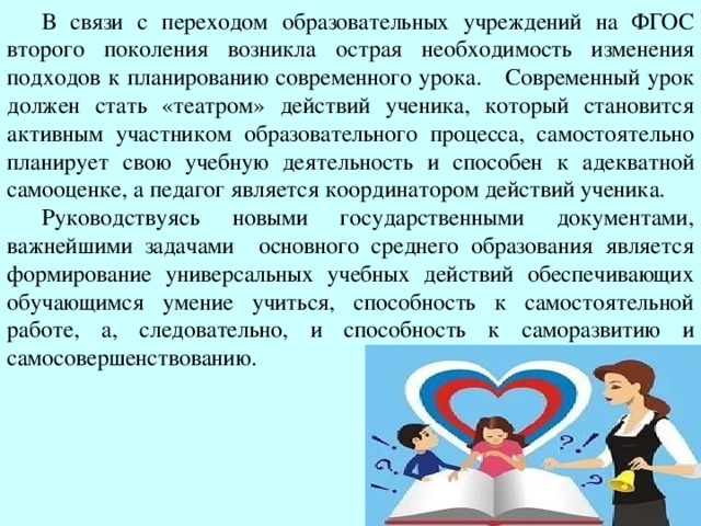 В связи с переходом образовательных учреждений на ФГОС второго поколения возникла острая необходимость изменения подходов к планированию современного урока.  Современный урок должен стать «театром» действий ученика, который становится активным участником образовательного процесса, самостоятельно планирует свою учебную деятельность и способен к адекватной самооценке, а педагог является координатором действий ученика. Руководствуясь новыми государственными документами, важнейшими задачами основного среднего образования является формирование универсальных учебных действий обеспечивающих обучающимся умение учиться, способность к самостоятельной работе, а, следовательно, и способность к саморазвитию и самосовершенствованию.