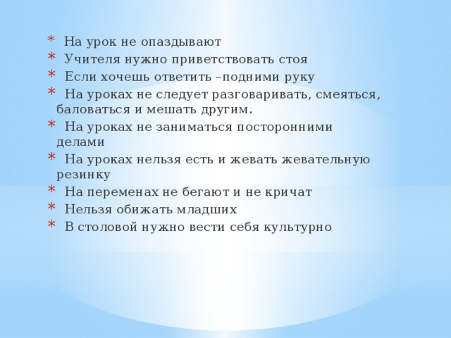 На урок не опаздывают  Учителя нужно приветствовать стоя  Если хочешь ответить –подними руку  На уроках не следует разговаривать, смеяться, баловаться и мешать другим.  На уроках не заниматься посторонними делами  На уроках нельзя есть и жевать жевательную резинку  На переменах не бегают и не кричат  Нельзя обижать младших  В столовой нужно вести себя культурно