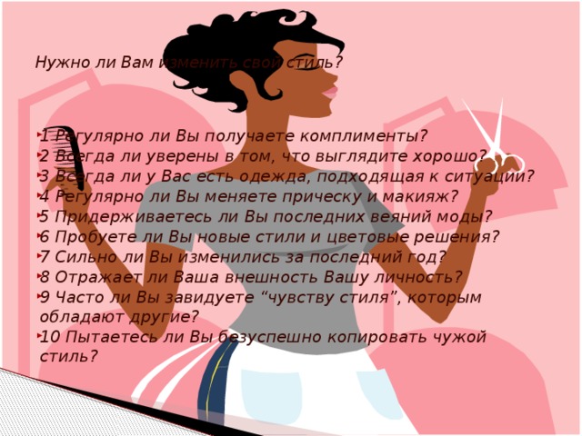     Нужно ли Вам изменить свой стиль?   1 Регулярно ли Вы получаете комплименты? 2 Всегда ли уверены в том, что выглядите хорошо? 3 Всегда ли у Вас есть одежда, подходящая к ситуации? 4 Регулярно ли Вы меняете прическу и макияж? 5 Придерживаетесь ли Вы последних веяний моды? 6 Пробуете ли Вы новые стили и цветовые решения? 7 Сильно ли Вы изменились за последний год? 8 Отражает ли Ваша внешность Вашу личность? 9 Часто ли Вы завидуете “чувству стиля”, которым обладают другие? 10 Пытаетесь ли Вы безуспешно копировать чужой стиль?