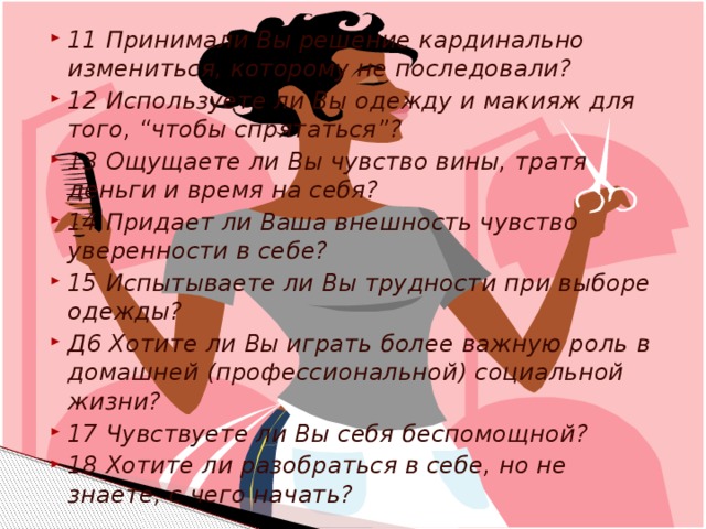 11 Принимали Вы решение кардинально измениться, которому не последовали? 12 Используете ли Вы одежду и макияж для того, “чтобы спрятаться”? 13 Ощущаете ли Вы чувство вины, тратя деньги и время на себя? 14 Придает ли Ваша внешность чувство уверенности в себе? 15 Испытываете ли Вы трудности при выборе одежды? Д6 Хотите ли Вы играть более важную роль в домашней (профессиональной) социальной жизни? 17 Чувствуете ли Вы себя беспомощной? 18 Хотите ли разобраться в себе, но не знаете, с чего начать?