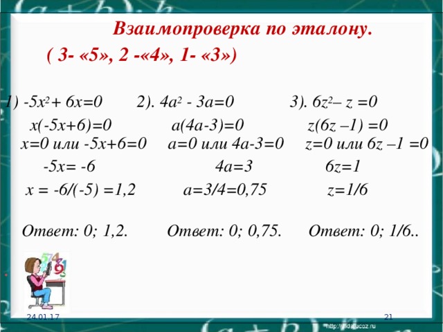Взаимопроверка по эталону. ( 3- «5», 2 -«4», 1- «3») 1) -5х 2 + 6х=0 2). 4а 2 - 3а=0  3). 6 z 2 – z =0   х(-5х+6)=0 а(4а-3)= 0 z (6 z –1) =0  х=0 или -5х+6=0  а=0 или 4а-3=0 z =0 или 6 z –1 =0    -5х= -6  4а=3  6 z =1    х = -6/(-5) =1,2 а=3/4=0,75 z =1/6    Ответ: 0; 1 ,2.  Ответ: 0; 0,75.  Ответ: 0; 1/6.. . 24.01.17