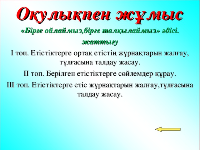 Оқулықпен жұмыс «Бірге ойлаймыз,бірге талқылаймыз» әдісі. жаттығу І топ. Етістіктерге ортақ етістің жұрнақтарын жалғау, тұлғасына талдау жасау. ІІ топ. Берілген етістіктерге сөйлемдер құрау. ІІІ топ. Етістіктерге етіс жұрнақтарын жалғау,тұлғасына талдау жасау.