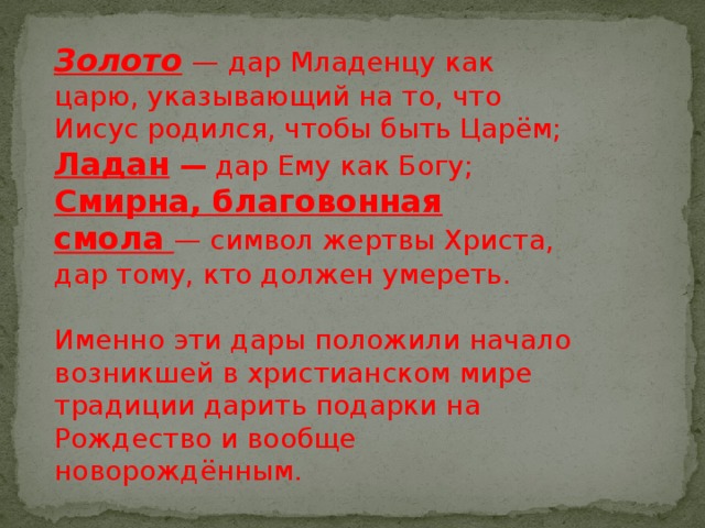 Золото   — дар Младенцу как царю, указывающий на то, что Иисус родился, чтобы быть Царём;  Ладан —  дар Ему как Богу;  Смирна, благовонная смола   — символ жертвы Христа, дар тому, кто должен умереть. Именно эти дары положили начало возникшей в христианском мире традиции дарить подарки на Рождество и вообще новорождённым.