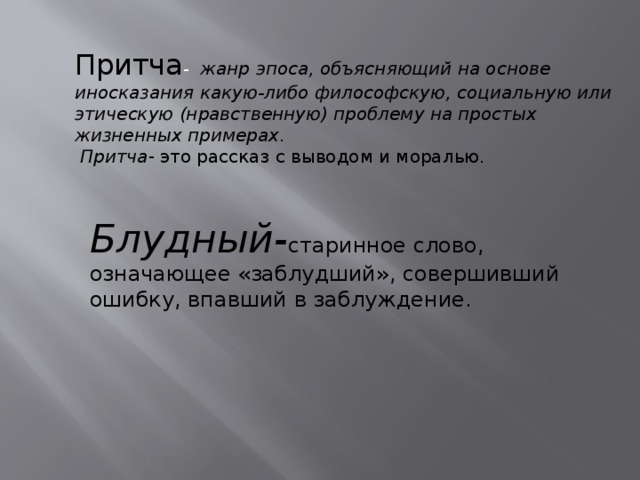 Притча -    жанр эпоса, объясняющий на основе иносказания какую-либо философскую, социальную или этическую (нравственную) проблему на простых жизненных примерах .   Притча - это рассказ с выводом и моралью. Блудный- старинное слово, означающее «заблудший», совершивший ошибку, впавший в заблуждение.