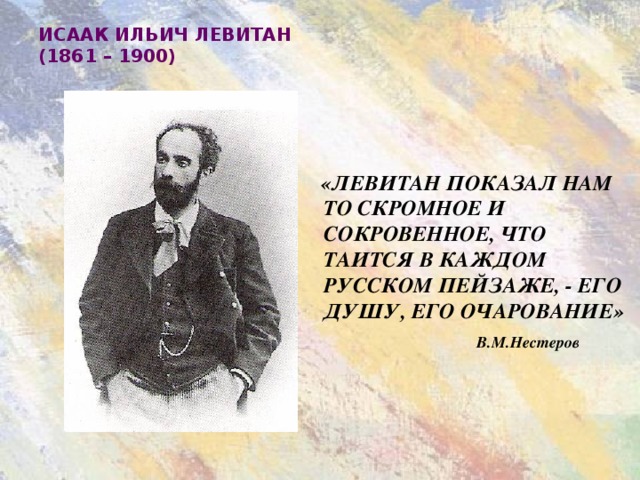 ИСААК ИЛЬИЧ ЛЕВИТАН  (1861 – 1900)  «ЛЕВИТАН ПОКАЗАЛ НАМ ТО СКРОМНОЕ И СОКРОВЕННОЕ, ЧТО ТАИТСЯ В КАЖДОМ РУССКОМ ПЕЙЗАЖЕ, - ЕГО ДУШУ, ЕГО ОЧАРОВАНИЕ»    В.М.Нестеров