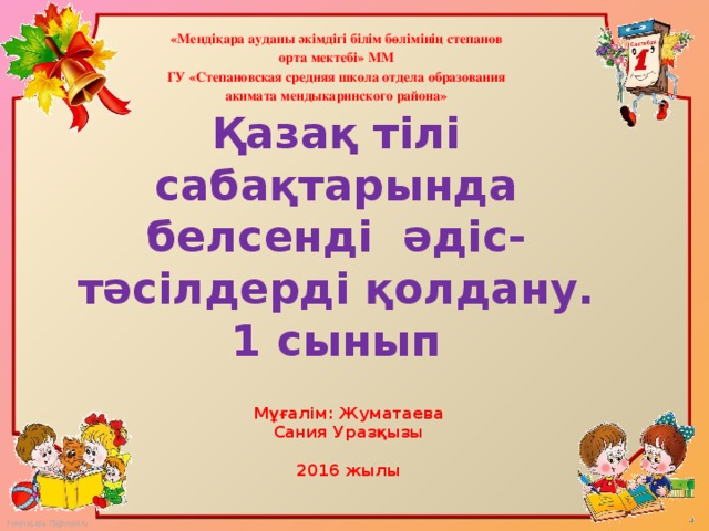 «Мендіқара ауданы әкімдігі білім бөлімінің степанов орта мектебі» ММ ГУ «Степановская средняя школа отдела образования акимата мендыкаринского района»  Қазақ тілі сабақтарында белсенді әдіс- тәсілдерді қолдану.  1 сынып    Мұғалім: Жуматаева Сания Уразқызы  2016 жылы