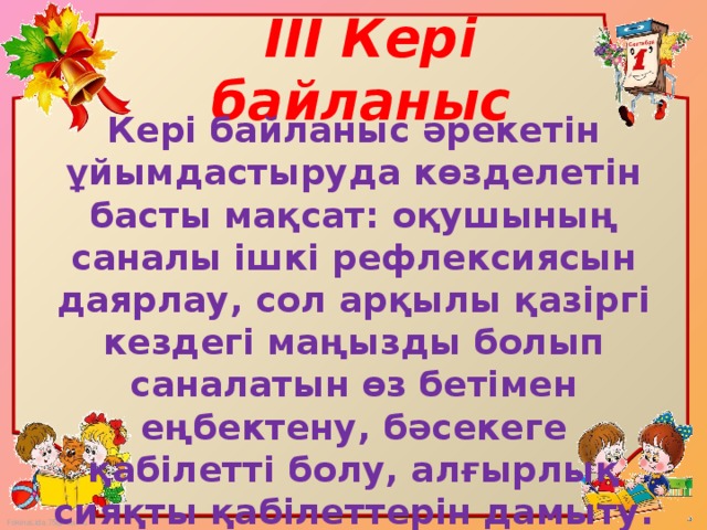 III Кері байланыс   Кері байланыс әрекетін ұйымдастыруда көзделетін басты мақсат: оқушының саналы ішкі рефлексиясын даярлау, сол арқылы қазіргі кездегі маңызды болып саналатын өз бетімен еңбектену, бәсекеге қабілетті болу, алғырлық сияқты қабілеттерін дамыту.