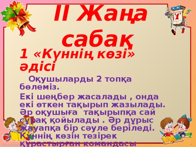 II Жаңа сабақ   1 «Күннің көзі» әдісі  Оқушыларды 2 топқа бөлеміз. Екі шеңбер жасалады , онда екі өткен тақырып жазылады. Әр оқушыға тақырыпқа сай сұрақ қойылады . Әр дұрыс жауапқа бір сәуле беріледі. Күннің көзін тезірек құрастырған командасы жеңеді.