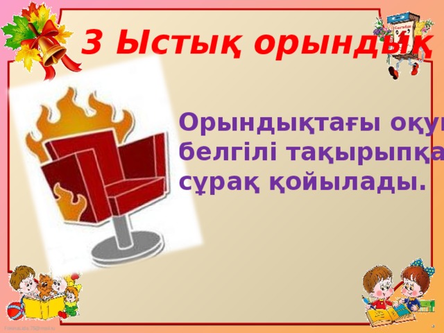 3 Ыстық орындық Орындықтағы оқушыға белгілі тақырыпқа сұрақ қойылады.