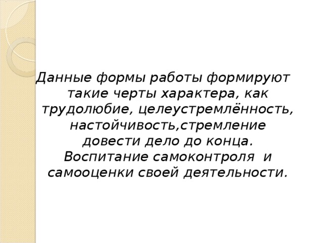 Данные формы работы формируют такие черты характера, как трудолюбие, целеустремлённость, настойчивость,стремление довести дело до конца. Воспитание самоконтроля и самооценки своей деятельности.