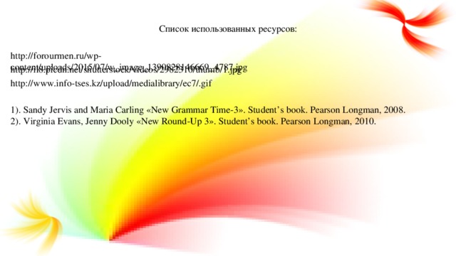 Список использованных ресурсов: http://forourmen.ru/wp-content/uploads/2015/07/w_image_1390828146669_4787.jpg http://il8.picdn.net/shutterstock/videos/2982310/thumb/1.jpg http://www.info-tses.kz/upload/medialibrary/ec7/.gif 1). Sandy Jervis and Maria Carling «New Grammar Time-3». Student’s book. Pearson Longman, 2008. 2). Virginia Evans, Jenny Dooly «New Round-Up 3». Student’s book. Pearson Longman, 2010.