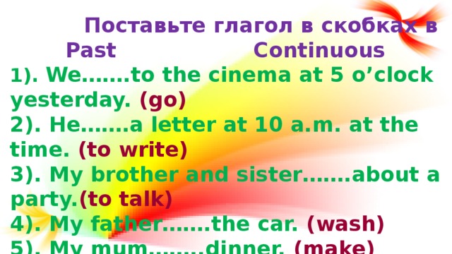 Поставьте глагол в скобках в Past Continuous 1). We…….to the cinema at 5 o’clock yesterday. (go) 2). He…….a letter at 10 a.m. at the time. (to write) 3). My brother and sister…….about a party. (to talk) 4). My father…….the car. (wash) 5). My mum……..dinner. (make)