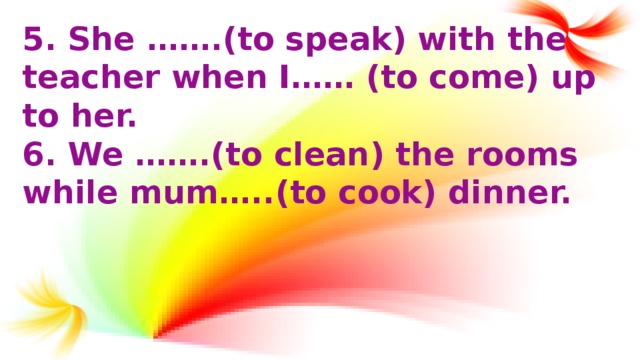 5.  She …….(to speak) with the teacher when I…… (to come) up to her. 6. We …….(to clean) the rooms while mum…..(to cook) dinner.