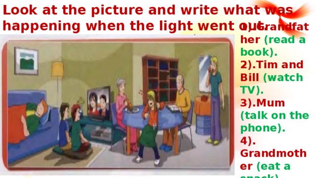 Look at the picture and write what was happening when the light went out. 1).Grandfather (read a book). 2).Tim and Bill (watch TV). 3).Mum (talk on the phone). 4). Grandmother (eat a snack). 5).Alisa (listen to music). 6). Dad (sleep on the sofa).