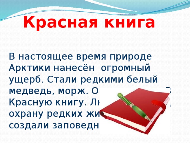 Красная книга В настоящее время природе Арктики нанесён огромный ущерб. Стали редкими белый медведь, морж. Они занесены В Красную книгу. Люди взяли под охрану редких животных, создали заповедники.