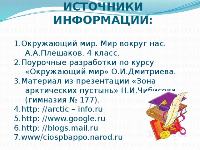 ИСТОЧНИКИ ИНФОРМАЦИИ: 1.Окружающий мир. Мир вокруг нас. А.А.Плешаков. 4 класс. 2.Поурочные разработки по курсу «Окружающий мир» О.И.Дмитриева. 3.Материал из презентации «Зона арктических пустынь» Н.И.Чибисова (гимназия № 177). 4.http: //arctic – info.ru 5.http: //www.google.ru 6.http: //blogs.mail.ru 7.www/ciospbappo.narod.ru