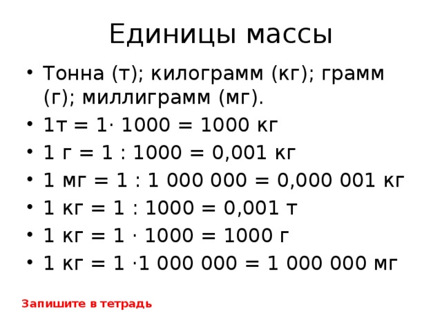 Единицы  массы Тонна (т); килограмм (кг); грамм (г); миллиграмм (мг). 1т = 1· 1000 = 1000 кг 1 г = 1 : 1000 = 0,001 кг 1 мг = 1 : 1 000 000 = 0,000 001 кг 1 кг = 1 : 1000 = 0,001 т 1 кг = 1 · 1000 = 1000 г 1 кг = 1 ·1 000 000 = 1 000 000 мг Запишите в тетрадь