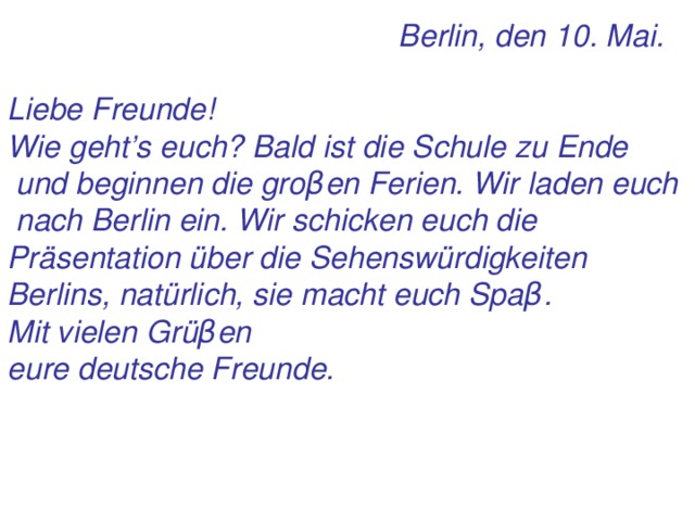 Berlin, den 10 . Mai.  Liebe Freunde! Wie geht’s euch? Bald ist die Schule zu Ende  und beginnen die gro β en Ferien. Wir laden euch  nach Berlin ein. Wir schicken euch die Präsentation über die Sehenswürdigkeiten Berlins, natürlich, sie macht euch Spa β . Mit vielen Grü β en eure deutsche Freunde.