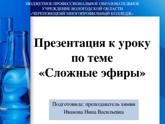 БЮДЖЕТНОЕ ПРОФЕССИОНАЛЬНОЕ ОБРАЗОВАТЕЛЬНОЕ УЧРЕЖДЕНИЕ ВОЛОГОДСКОЙ ОБЛАСТИ  «ЧЕРЕПОВЕЦКИЙ МНОГОПРОФИЛЬНЫЙ КОЛЛЕДЖ» Презентация к уроку  по теме  «Сложные эфиры» Подготовила: преподаватель химии Иванова Нина Васильевна