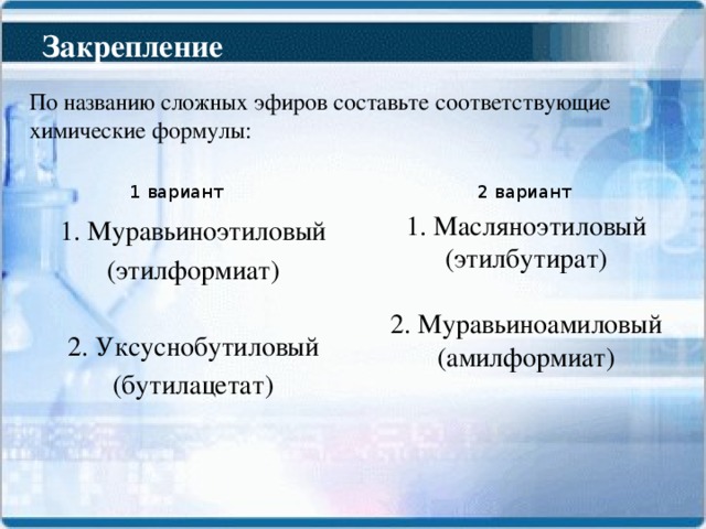 Закрепление По названию сложных эфиров составьте соответствующие химические формулы: 1 вариант 2 вариант 1. Масляноэтиловый (этилбутират) 2. Муравьиноамиловый (амилформиат) 1. Муравьиноэтиловый (этилформиат) 2. Уксуснобутиловый (бутилацетат)