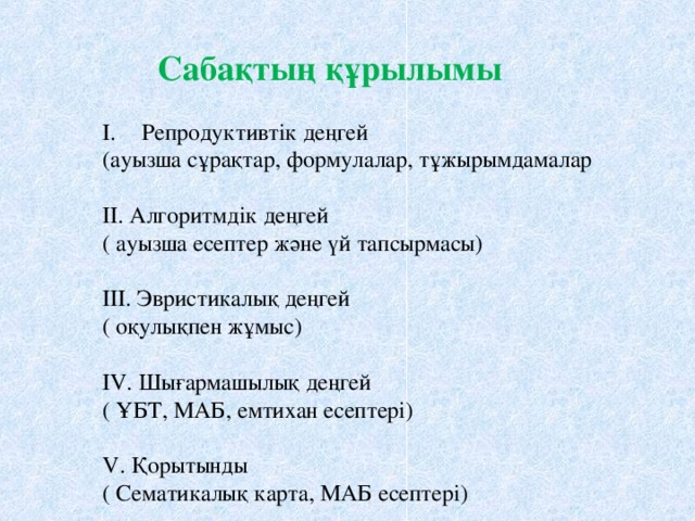 Сабақтың құрылымы Репродуктивтік деңгей (ауызша сұрақтар, формулалар, тұжырымдамалар II. Алгоритмдік деңгей ( ауызша есептер және үй тапсырмасы) III. Эвристикалық деңгей ( оқулықпен жұмыс) IV. Шығармашылық деңгей ( ҰБТ, МАБ, емтихан есептері) V. Қорытынды ( Сематикалық карта, МАБ есептері)