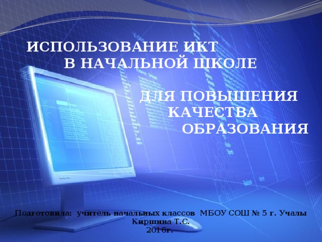 ИСПОЛЬЗОВАНИЕ ИКТ  В НАЧАЛЬНОЙ ШКОЛЕ  ДЛЯ ПОВЫШЕНИЯ  КАЧЕСТВА  ОБРАЗОВАНИЯ Подготовила: учитель начальных классов МБОУ СОШ № 5 г. Учалы Киршина Т.С. 2016г.