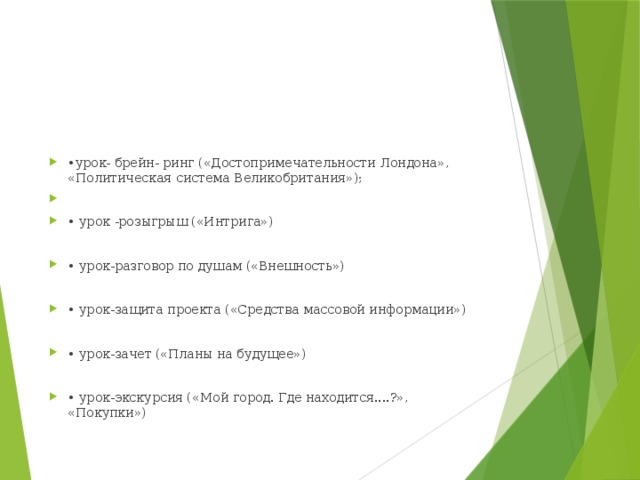 • урок- брейн- ринг («Достопримечательности Лондона», «Политическая система Великобритания»); • урок -розыгрыш («Интрига») • урок-разговор по душам («Внешность») • урок-защита проекта («Средства массовой информации») • урок-зачет («Планы на будущее») • урок-экскурсия («Мой город. Где находится....?», «Покупки»)