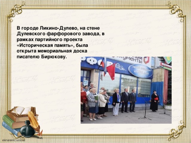 В городе Ликино-Дулево, на стене Дулевского фарфорового завода, в рамках партийного проекта «Историческая память», была открыта мемориальная доска писателю Бирюкову.