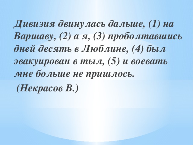 Дивизия двинулась дальше, (1) на Варшаву, (2) а я, (3) проболтавшись дней десять в Люблине, (4) был эвакуирован в тыл, (5) и воевать мне больше не пришлось.  (Некрасов В.)