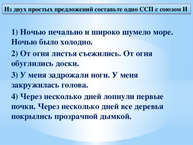 Из двух простых предложений составьте одно ССП с союзом И 1) Ночью печально и широко шумело море. Ночью было холодно. 2) От огня листья съежились. От огня обуглились доски. 3) У меня задрожали ноги. У меня закружилась голова. 4) Через несколько дней лопнули первые почки. Через несколько дней все деревья покрылись прозрачной дымкой.